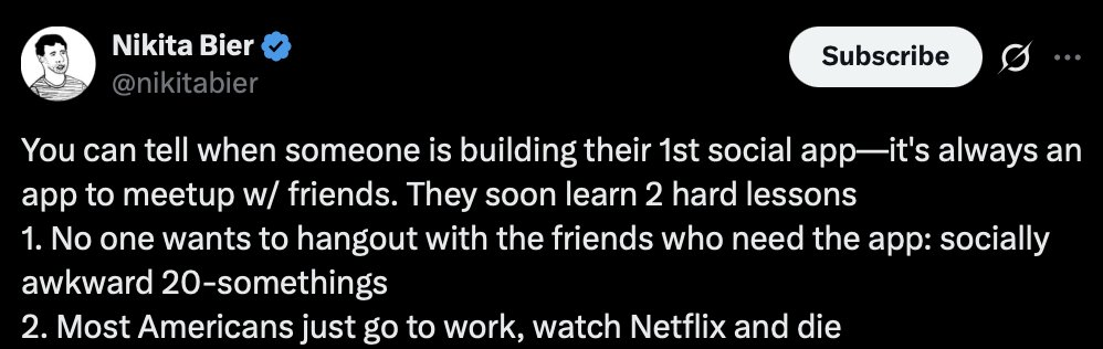 Nikita Bier tweet: "You can tell when someone is building their 1st social app—it's always an app to meetup w/ friends. They soon learn 2 hard lessons 1. No one wants to hangout with the friends who need the app: socially awkward 20-somethings 2. Most Americans just go to work, watch Netflix and die"